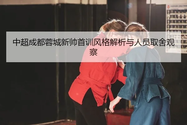 中超成都蓉城新帅首训风格解析与人员取舍观察
